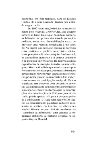 economia, em compensação, para os Estados
Unidos, ele é uma novidade trazida pela entra-
da na guerra fria.
Em 1947,esta situação inédita se institucio-
naliza pelo National Security Act. Este decreto
fornece as bases legais que permitem manter a
mobilização excepcional dos anos da guerra,im-
pedindo, assim, uma desmobilização capaz de
provocar uma recessão semelhante à dos anos
30. Na ordem dos fatos, ele elimina as barreiras
entre particular e público, entre civil e militar,
entre pesquisa aplicada e pesquisa fundamental,
os laboratórios industriais e os centros de ensino
e de pesquisa universitários. Ele renova assim as
experiências de sinergias testadas durante a Se-
gunda Guerra Mundial e que resultaram no aper-
feiçoamento,por exemplo,de sistemas balísticos
direcionados por enormes calculadoras eletrôni-
cas, primeira geração da informática. Um índice,
entre outros, da participação maciça do Estado
americano nas despesas com pesquisa e exten-
são das empresas de equipamentos eletrônicos e
aeroespaciais, berço das tecnologias de informa-
ção e de comunicação:em 1930,o orçamento da
União previa apenas 14% para a pesquisa priva-
da e pública;em 1947,ele salta para 56%.As lógi-
cas do enfrentamento planetário reduzem ao si-
lêncio as análises do inventor da cibernética
Norbert Wiener que,em 1948,via no advento da
“sociedade da informação” uma garantia da eli-
minação definitiva da barbárie ocorrida na Se-
gunda Guerra Mundial.
89
 