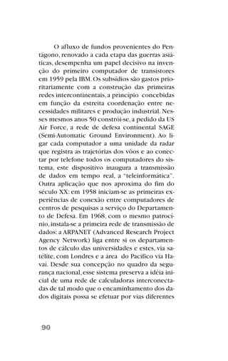 O afluxo de fundos provenientes do Pen-
tágono, renovado a cada etapa das guerras asiá-
ticas, desempenha um papel decisivo na inven-
ção do primeiro computador de transistores
em 1959 pela IBM.Os subsídios são gastos prio-
ritariamente com a construção das primeiras
redes intercontinentais,a princípio concebidas
em função da estreita coordenação entre ne-
cessidades militares e produção industrial. Nes-
ses mesmos anos 50 constrói-se,a pedido da US
Air Force, a rede de defesa continental SAGE
(Semi-Automatic Ground Environment). Ao li-
gar cada computador a uma unidade da radar
que registra as trajetórias dos vôos e ao conec-
tar por telefone todos os computadores do sis-
tema, este dispositivo inaugura a transmissão
de dados em tempo real, a “teleinformática”.
Outra aplicação que nos aproxima do fim do
século XX: em 1958 iniciam-se as primeiras ex-
periências de conexão entre computadores de
centros de pesquisas a serviço do Departamen-
to de Defesa. Em 1968, com o mesmo patrocí-
nio,instala-se a primeira rede de transmissão de
dados: a ARPANET (Advanced Research Project
Agency Network) liga entre si os departamen-
tos de cálculo das universidades e estes, via sa-
télite, com Londres e a área do Pacífico via Ha-
vaí. Desde sua concepção no quadro da segu-
rança nacional,esse sistema preserva a idéia ini-
cial de uma rede de calculadoras interconecta-
das de tal modo que o encaminhamento dos da-
dos digitais possa se efetuar por vias diferentes
90
 