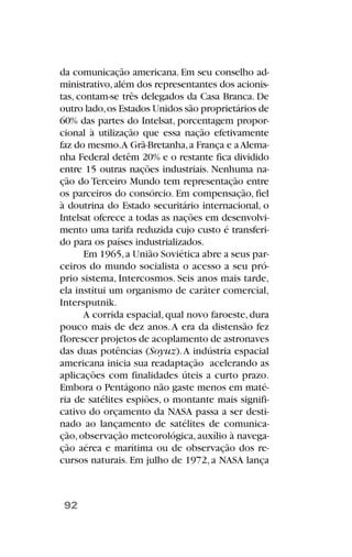 da comunicação americana. Em seu conselho ad-
ministrativo,além dos representantes dos acionis-
tas, contam-se três delegados da Casa Branca. De
outro lado,os Estados Unidos são proprietários de
60% das partes do Intelsat, porcentagem propor-
cional à utilização que essa nação efetivamente
faz do mesmo.A Grã-Bretanha,a França e aAlema-
nha Federal detêm 20% e o restante fica dividido
entre 15 outras nações industriais. Nenhuma na-
ção do Terceiro Mundo tem representação entre
os parceiros do consórcio. Em compensação, fiel
à doutrina do Estado securitário internacional, o
Intelsat oferece a todas as nações em desenvolvi-
mento uma tarifa reduzida cujo custo é transferi-
do para os países industrializados.
Em 1965,a União Soviética abre a seus par-
ceiros do mundo socialista o acesso a seu pró-
prio sistema, Intercosmos. Seis anos mais tarde,
ela institui um organismo de caráter comercial,
Intersputnik.
A corrida espacial,qual novo faroeste,dura
pouco mais de dez anos.A era da distensão fez
florescer projetos de acoplamento de astronaves
das duas potências (Soyuz).A indústria espacial
americana inicia sua readaptação acelerando as
aplicações com finalidades úteis a curto prazo.
Embora o Pentágono não gaste menos em maté-
ria de satélites espiões, o montante mais signifi-
cativo do orçamento da NASA passa a ser desti-
nado ao lançamento de satélites de comunica-
ção,observação meteorológica,auxílio à navega-
ção aérea e marítima ou de observação dos re-
cursos naturais. Em julho de 1972, a NASA lança
92
 