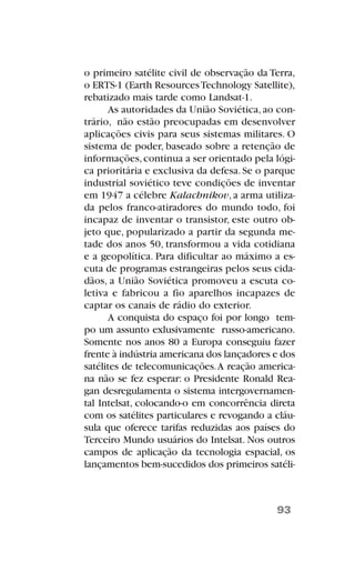 o primeiro satélite civil de observação da Terra,
o ERTS-1 (Earth ResourcesTechnology Satellite),
rebatizado mais tarde como Landsat-1.
As autoridades da União Soviética, ao con-
trário, não estão preocupadas em desenvolver
aplicações civis para seus sistemas militares. O
sistema de poder, baseado sobre a retenção de
informações,continua a ser orientado pela lógi-
ca prioritária e exclusiva da defesa. Se o parque
industrial soviético teve condições de inventar
em 1947 a célebre Kalachnikov, a arma utiliza-
da pelos franco-atiradores do mundo todo, foi
incapaz de inventar o transistor, este outro ob-
jeto que, popularizado a partir da segunda me-
tade dos anos 50, transformou a vida cotidiana
e a geopolítica. Para dificultar ao máximo a es-
cuta de programas estrangeiras pelos seus cida-
dãos, a União Soviética promoveu a escuta co-
letiva e fabricou a fio aparelhos incapazes de
captar os canais de rádio do exterior.
A conquista do espaço foi por longo tem-
po um assunto exlusivamente russo-americano.
Somente nos anos 80 a Europa conseguiu fazer
frente à indústria americana dos lançadores e dos
satélites de telecomunicações.A reação america-
na não se fez esperar: o Presidente Ronald Rea-
gan desregulamenta o sistema intergovernamen-
tal Intelsat, colocando-o em concorrência direta
com os satélites particulares e revogando a cláu-
sula que oferece tarifas reduzidas aos países do
Terceiro Mundo usuários do Intelsat. Nos outros
campos de aplicação da tecnologia espacial, os
lançamentos bem-sucedidos dos primeiros satéli-
93
 