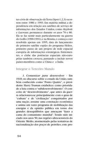 tes civis de observação daTerra (Spot-1,2,3) ocor-
rem entre 1986 e 1993. Em matéria militar, a de-
pendência em relação aos satélites de serviço de
informações dos Estados Unidos, como Keyhole
e Lacrosse, permanece durante os anos 70 e 80.
Ela se faz sentir mais particularmente na guerra
do Golfo (1990-1991),e na Bósnia,e começa a ser
resolvida apenas em 1995, data do lançamento
do primeiro satélite espião do programa Helios,
primeiro passo de um projeto de rede espacial
européia de informações estratégicas. Entremen-
tes, o clube das potências espaciais não-euro-
péias também cresceu, passando a incluir novos
países-membros como a China e a Índia.
Integrar o Terceiro Mundo
1. Comunicar para desenvolver. - Em
1949, no discurso sobre o estado da União, tam-
bém conhecido como “Ponto Quatro”, o presi-
dente Harry Truman estabelece como priorida-
de a luta contra o“subdesenvolvimento”.O con-
ceito de “desenvolvimento”, que antes da guer-
ra relacionava-se principalmente com o grau de
“cultura” e de “civilização” conquistados por
uma nação, assume uma conotação econômica
e anima um vasto programa de mobilização das
energias e da opinião pública em torno dos
grandes desequilíbrios que ameaçam “fazer a
cama do comunismo mundial”.Tendo sido ini-
ciado nos anos 50,nas regiões ultra-sensíveis do
Oriente Médio, atormentado pelas tentativas de
nacionalização dos poços de petróleo, este pro-
94
 