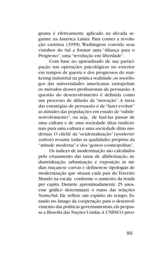grama é efetivamente aplicado na década se-
guinte na América Latina. Para conter a revolu-
ção castrista (1959), Washington convida seus
vizinhos do Sul a formar uma “Aliança para o
Progresso”, uma “revolução em liberdade”.
Com base no aprendizado de sua partici-
pação nas operações psicológicas no exterior
em tempos de guerra e dos progressos do mar-
keting industrial na prática realidade,os sociólo-
gos das universidades americanas extrapolam
os métodos desses profissionais da persuasão.A
questão do desenvolvimento é definida como
um processo de difusão da “inovação”. A meta
das estratégias de persuasão é de“fazer evoluir”
as atitudes das populações em estado de“subde-
senvolvimento”, ou seja, de fazê-las passar de
uma cultura e de uma sociedade ditas tradicio-
nais para uma cultura e uma sociedade ditas mo-
dernas. O clichê da “ocidentalização” (westerni-
zation) resume todas as qualidades próprias da
“atitude moderna” e dos “gostos cosmopolitas”.
Os índices de modernização são calculados
pelo cruzamento das taxas de alfabetização, in-
dustrialização, urbanização e exposição às mí-
dias; traçam-se curvas e definem-se tipologias de
modernização que situam cada país do Terceiro
Mundo na escala conforme o aumento da renda
per capita. Durante aproximadamente 25 anos,
esse gráfico determinará o rumo das relações
Norte/Sul. Ele reflete um espírito do tempo. Es-
tando no âmago da cooperação para o desenvol-
vimento das políticas governamentais,ela perpas-
sa a filosofia das Nações Unidas.A UNESCO preo-
95
 
