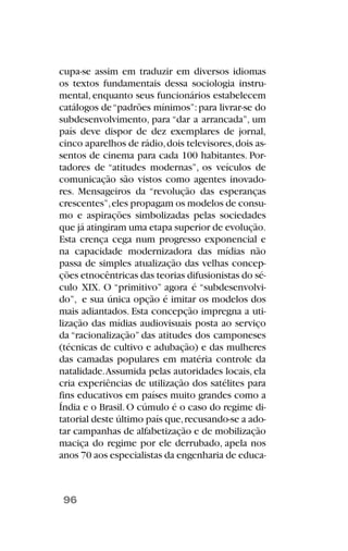cupa-se assim em traduzir em diversos idiomas
os textos fundamentais dessa sociologia instru-
mental, enquanto seus funcionários estabelecem
catálogos de“padrões mínimos”:para livrar-se do
subdesenvolvimento, para “dar a arrancada”, um
país deve dispor de dez exemplares de jornal,
cinco aparelhos de rádio,dois televisores,dois as-
sentos de cinema para cada 100 habitantes. Por-
tadores de “atitudes modernas”, os veículos de
comunicação são vistos como agentes inovado-
res. Mensageiros da “revolução das esperanças
crescentes”,eles propagam os modelos de consu-
mo e aspirações simbolizadas pelas sociedades
que já atingiram uma etapa superior de evolução.
Esta crença cega num progresso exponencial e
na capacidade modernizadora das mídias não
passa de simples atualização das velhas concep-
ções etnocêntricas das teorias difusionistas do sé-
culo XIX. O “primitivo” agora é “subdesenvolvi-
do”, e sua única opção é imitar os modelos dos
mais adiantados. Esta concepção impregna a uti-
lização das mídias audiovisuais posta ao serviço
da “racionalização” das atitudes dos camponeses
(técnicas de cultivo e adubação) e das mulheres
das camadas populares em matéria controle da
natalidade.Assumida pelas autoridades locais, ela
cria experiências de utilização dos satélites para
fins educativos em países muito grandes como a
Índia e o Brasil.O cúmulo é o caso do regime di-
tatorial deste último país que,recusando-se a ado-
tar campanhas de alfabetização e de mobilização
maciça do regime por ele derrubado, apela nos
anos 70 aos especialistas da engenharia de educa-
96
 