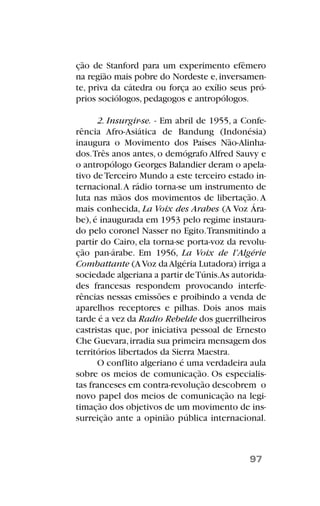 ção de Stanford para um experimento efêmero
na região mais pobre do Nordeste e,inversamen-
te, priva da cátedra ou força ao exílio seus pró-
prios sociólogos, pedagogos e antropólogos.
2. Insurgir-se. - Em abril de 1955, a Confe-
rência Afro-Asiática de Bandung (Indonésia)
inaugura o Movimento dos Países Não-Alinha-
dos.Três anos antes, o demógrafo Alfred Sauvy e
o antropólogo Georges Balandier deram o apela-
tivo deTerceiro Mundo a este terceiro estado in-
ternacional.A rádio torna-se um instrumento de
luta nas mãos dos movimentos de libertação.A
mais conhecida, La Voix des Arabes (A Voz Ára-
be),é inaugurada em 1953 pelo regime instaura-
do pelo coronel Nasser no Egito.Transmitindo a
partir do Cairo, ela torna-se porta-voz da revolu-
ção pan-árabe. Em 1956, La Voix de l’Algérie
Combattante (AVoz daAlgéria Lutadora) irriga a
sociedade algeriana a partir deTúnis.As autorida-
des francesas respondem provocando interfe-
rências nessas emissões e proibindo a venda de
aparelhos receptores e pilhas. Dois anos mais
tarde é a vez da Radio Rebelde dos guerrilheiros
castristas que, por iniciativa pessoal de Ernesto
Che Guevara,irradia sua primeira mensagem dos
territórios libertados da Sierra Maestra.
O conflito algeriano é uma verdadeira aula
sobre os meios de comunicação. Os especialis-
tas franceses em contra-revolução descobrem o
novo papel dos meios de comunicação na legi-
timação dos objetivos de um movimento de ins-
surreição ante a opinião pública internacional.
97
 