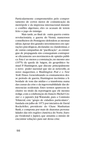 Particularmente comprometidos pelo compor-
tamento de certos meios de comunicação da
metrópole e da imprensa internacional durante
o conflito algeriano, eles os acusam de terem
feito o jogo do inimigo.
Mais tarde, ao final de outra guerra contra-
revolucionária, a guerra do Vietnã, numerosos
conselheiros do Pentágono defendem as mesmas
idéias.Apesar dos grandes investimentos em ope-
rações psicológicas,declaradas ou clandestinas,e
de outras campanhas de“pacificação”, as estraté-
gias de propaganda não conseguiram contrapor-
se eficazmente aos movimentos de opinião públi-
ca.Esta é ao menos a constatação,no mesmo ano
(1975) da queda de Saigon, do geopolítico Sa-
muel P. Huntington, que discute principalmente
o novo poder nacional que são as networks, as
news magazines, o Washington Post e o New
York Times.Generalizando os ensinamentos des-
se período de guerra, Huntington incrimina a li-
berdade de tom das mídias e a transforma numa
das causas da crise e da ingovernabilidade das de-
mocracias ocidentais. Estes termos aparecem in-
clusive no título da reportagem que ele mesmo
redige,com a colaboração do francês Michel Cro-
zier e o japonês Joji Watanuki, para a Comissão
Trilateral, este “grupo de cidadãos particulares”,
fundada em julho de 1973 por iniciativa de David
Rockefeller, presidente do Chase Manhattan
Bank,e composta por mais de duzentas persona-
lidades das três regiões (América do Norte,Euro-
pa Ocidental e Japão), que assumiu a missão de
encontrar soluções para sair dessa crise.
98
 