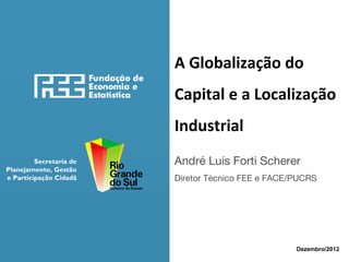 A Globalização do
Capital e a Localização
Industrial
Secretaria de
Planejamento, Gestão
e Participação Cidadã

André Luís Forti Scherer
Diretor Técnico FEE e FACE/PUCRS

Dezembro/2012

 