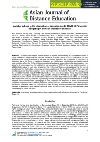 Asian Journal of Distance Education Volume 15, Issue 1, 2020
1
Published by EdTechReview (ETR), New Delhi, India
ISSN 1347-9008 http://www.asianjde.org
This is an open access article under the CC BY-SA license
A global outlook to the interruption of education due to COVID-19 Pandemic:
Navigating in a time of uncertainty and crisis
Aras Bozkurt, Insung Jung, Junhong Xiao, Viviane Vladimirschi, Robert Schuwer, Gennady Egorov,
Sarah R. Lambert, Maha Al-Freih, Judith Pete, Don Olcott, Jr., Virginia Rodes, Ignacio Aranciaga, Maha
Bali, Abel V. Alvarez, Jr., Jennifer Roberts, Angelica Pazurek, Juliana Elisa Raffaghelli, Nikos
Panagiotou, Perrine de Coëtlogon, Sadik Shahadu, Mark Brown, Tutaleni I. Asino, Josephine
Tumwesige, Tzinti Ramírez Reyes, Emma Barrios Ipenza, Ebba Ossiannilsson, Melissa Bond, Kamel
Belhamel, Valerie Irvine, Ramesh C. Sharma, Taskeen Adam, Ben Janssen, Tatiana Sklyarova,
Nicoleta Olcott, Alejandra Ambrosino, Chrysoula Lazou, Bertrand Mocquet, Mattias Mano, Michael
Paskevicius
Abstract: Uncertain times require prompt reflexes to survive and this study is a collaborative reflex to
better understand uncertainty and navigate through it. The Coronavirus (Covid-19) pandemic hit hard
and interrupted many dimensions of our lives, particularly education. As a response to interruption of
education due to the Covid-19 pandemic, this study is a collaborative reaction that narrates the overall
view, reflections from the K12 and higher educational landscape, lessons learned and suggestions from
a total of 31 countries across the world with a representation of 62.7% of the whole world population. In
addition to the value of each case by country, the synthesis of this research suggests that the current
practices can be defined as emergency remote education and this practice is different from planned
practices such as distance education, online learning or other derivations. Above all, this study points
out how social injustice, inequity and the digital divide have been exacerbated during the pandemic and
need unique and targeted measures if they are to be addressed. While there are support communities
and mechanisms, parents are overburdened between regular daily/professional duties and emerging
educational roles, and all parties are experiencing trauma, psychological pressure and anxiety to various
degrees, which necessitates a pedagogy of care, affection and empathy. In terms of educational
processes, the interruption of education signifies the importance of openness in education and highlights
issues that should be taken into consideration such as using alternative assessment and evaluation
methods as well as concerns about surveillance, ethics, and data privacy resulting from nearly exclusive
dependency on online solutions.
Keywords: emergency remote education, distance education, online learning, Coronavirus Pandemic,
Covid-19.
Introduction
Following the first-time identification of Coronavirus (Covid-19) in December 2019, the World Health
Organization (WHO) declared that Covid-19 is a global pandemic in March 2020, and warned about its
highly contagious nature (WHO, 2020). As a precaution to slow down its spread, countries all around
the world followed strict protocols such as complete or partial lockdowns, social distancing regulations,
and curfews. To reduce the chances of humans infecting each other with Covid-19, places where
humans interact closely were shut down, including educational institutions. Accordingly, as an outcome
of the measures taken worldwide, more than 1.5 billion enrolled students of all ages from all around the
globe experienced interruption of education which equals nearly 90% of the global student population
(UNESCO, 2020a; 2020b; UNICEF, 2020). Though the interruption of education has occurred previously
in many local instances (e.g., in cases of war, civil unrest, famine or strikes) it is “being experienced
more acutely and affectively by educators, students and parents” at a global scale for the first time
(Williamson, Eynon, & Potter, 2020, p. 107). Consequently, to ensure the continuity of education,
emergency remote education was put in practice in varying delivery modes.
 
