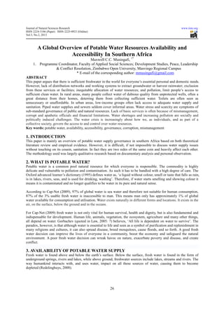 Journal of Natural Sciences Research                                                                         www.iiste.org
ISSN 2224-3186 (Paper) ISSN 2225-0921 (Online)
Vol.3, No.2, 2013



        A Global Overview of Potable Water Resources Availability and
                                  Accessibility In Southern Africa
                                                          1*
                                    Maxwell C.C. Musingafi,
   1. Programme Coordinator, Faculty of Applied Social Sciences; Development Studies, Peace, Leadership
              & Conflict Resolution, Zimbabwe Open University, Masvingo Regional Campus
                           * E-mail of the corresponding author: mmusingafi@gmail.com
ABSTRACT
This paper argues that there is sufficient freshwater in the world for everyone’s essential personal and domestic needs.
However, lack of distribution networks and working systems to extract groundwater or harvest rainwater; exclusion
from these services or facilities; inequitable allocation of water resources; and pollution, limit people’s access to
sufficient clean water. In rural areas, many people collect water of dubious quality from unprotected wells, often a
great distance from their homes, deterring them from collecting sufficient water. Toilets are often seen as
unnecessary or unaffordable. In urban areas, low-income groups often lack access to adequate water supply and
sanitation. Piped water supplies and sewers seldom cover informal areas. Water stress and scarcity are symptoms of
sub-standard governance of public and natural resources. Lack of basic services is often because of mismanagement,
corrupt and apathetic officials and financial limitations. Water shortages and increasing pollution are socially and
politically induced challenges. The water crisis is increasingly about how we, as individuals, and as part of a
collective society, govern the access to and control over water resources.
Key words: potable water, availability, accessibility, governance, corruption, mismanagement

1. INTRODUCTION
This paper is mainly an overview of potable water supply governance in southern Africa based on both theoretical
literature review and empirical evidence. However, it is difficult, if not impossible to discuss water supply issues
without touching on its cousin, sanitation. In fact they are two sides of the same coin and heavily affect each other.
The methodology used was largely qualitative research based on documentary analysis and personal observation.

2. WHAT IS POTABLE WATER?
Potable water is a common pool natural resource for which everyone is responsible. The commodity is highly
delicate and vulnerable to pollution and contamination. As such it has to be handled with a high degree of care. The
Oxford advanced learner’s dictionary (1995) defines water as, ‘a liquid without colour, smell or taste that falls as rain,
is in lakes, rivers, seas, and is used for drinking, washing’. Therefore, if water starts smelling and showing colour it
means it is contaminated and no longer qualifies to be water in its pure and natural sense.

According to Cap-Net (2009), 97% of global water is sea water and therefore not suitable for human consumption,
87% of the 3% usable fresh water is inaccessible to man. This means man only has approximately 1% of global
water available for consumption and utilisation. Water exists naturally in different forms and locations. It exists in the
air, on the surface, below the ground and in the oceans.

For Cap-Net (2009) fresh water is not only vital for human survival, health and dignity, but is also fundamental and
indispensable for development. Human life, animals, vegetation, the ecosystem, agriculture and many other things,
all depend on water. Gorbachev (quoted in Law, 2005: 7) believes, ‘All life is dependent on water to survive’. The
paradox, however, is that although water is essential to life and seen as a symbol of purification and replenishment in
many religions and cultures, it can also spread disease, breed mosquitoes, cause floods, and so forth. A good fresh
water decision can improve the lives of everyone in a community, boost the economy and safeguard the natural
environment. A poor fresh water decision can wreak havoc on nature, exacerbate poverty and disease, and create
conflict.

3. AVAILABILITY OF POTABLE WATER SUPPLY
Fresh water is found above and below the earth’s surface. Below the surface, fresh water is found in the form of
underground springs, rivers and lakes, while above ground, freshwater sources include lakes, streams and rivers. The
way humankind interacts with, and uses water, impact on all these sources of water, causing them to become
depleted (Redelinghuys, 2008).




                                                           26
 