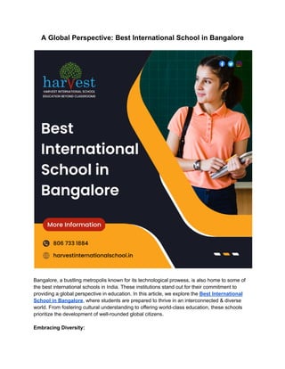 A Global Perspective: Best International School in Bangalore
Bangalore, a bustling metropolis known for its technological prowess, is also home to some of
the best international schools in India. These institutions stand out for their commitment to
providing a global perspective in education. In this article, we explore the Best International
School in Bangalore, where students are prepared to thrive in an interconnected & diverse
world. From fostering cultural understanding to offering world-class education, these schools
prioritize the development of well-rounded global citizens.
Embracing Diversity:
 