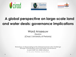A global perspective on large-scale land
and water deals: governance implications
Ward Anseeuw
GovInn
(Cirad / University of Pretoria)
Workshop on Responding to the Global Food Security Challenge
through Coordinated Land and Water Governance
A joint GWP-ILC-IWMI initiative
15-16 June, Pretoria, South Africa
 