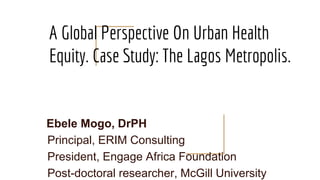 A Global Perspective On Urban Health
Equity. Case Study: The Lagos Metropolis.
Ebele Mogo, DrPH
Principal, ERIM Consulting
President, Engage Africa Foundation
Post-doctoral researcher, McGill University
 
