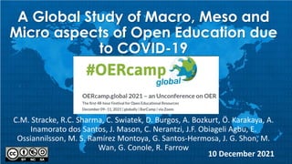 A Global Study of Macro, Meso and
Micro aspects of Open Education due
to COVID-19
C.M. Stracke, R.C. Sharma, C. Swiatek, D. Burgos, A. Bozkurt, Ö. Karakaya, A.
Inamorato dos Santos, J. Mason, C. Nerantzi, J.F. Obiageli Agbu, E.
Ossiannilsson, M. S. Ramírez Montoya, G. Santos-Hermosa, J. G. Shon, M.
Wan, G. Conole, R. Farrow
10 December 2021
 