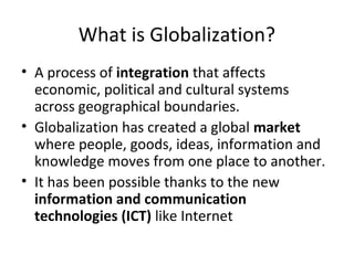 What is Globalization? 
• A process of integration that affects 
economic, political and cultural systems 
across geographical boundaries. 
• Globalization has created a global market 
where people, goods, ideas, information and 
knowledge moves from one place to another. 
• It has been possible thanks to the new 
information and communication 
technologies (ICT) like Internet 
 