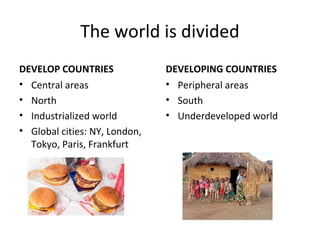 The world is divided 
DEVELOP COUNTRIES 
• Central areas 
• North 
• Industrialized world 
• Global cities: NY, London, 
Tokyo, Paris, Frankfurt 
DEVELOPING COUNTRIES 
• Peripheral areas 
• South 
• Underdeveloped world 
 