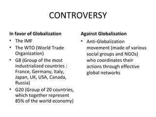 CONTROVERSY 
In favor of Globalization 
• The IMF 
• The WTO (World Trade 
Organization) 
• G8 (Group of the most 
industrialized countries : 
France, Germany, Italy, 
Japan, UK, USA, Canada, 
Russia) 
• G20 (Group of 20 countries, 
which together represent 
85% of the world economy) 
Against Globalization 
• Anti-Globalization 
movement (made of various 
social groups and NGOs) 
who coordinates their 
actions through effective 
global networks 
 