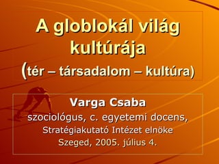 A globlokál világ kultúrája ( tér – társadalom – kultúra) Varga Csaba szociológus, c. egyetemi docens, Stratégiakutató Intézet elnöke Szeged, 2005. július 4. 