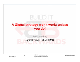 A Glocal strategy won’t work; unless
                    you do!

                       Presented by
                Daniel Feiman, MBA, CMC©




                         © 2010 Build It Backwards
                1                                          IMC International SIG
June 25, 2010          All international rights reserved
 