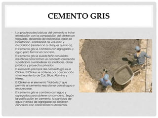 CEMENTO GRIS 
• Las propiedades básicas del cemento a tratar 
en relación con la composición del clinker son 
fraguado, desarrollo de resistencia, calor de 
hidratación, estabilidad de volumen y 
durabilidad (resistencia a ataques químicos). 
• El cemento gris se combina con agregados y 
agua para formar el concreto. 
• El cemento gris se puede teñir con óxidos 
metálicos para formar un concreto coloreado 
y participar a embellezer las ciudades, obras 
públicas y proyectos privados. 
• El elemento principal del cemento gris es el 
Clinker. El Clinker se obtiene por combinación 
y horneamiento de Cal, Silice, Alumina y 
Hierro. 
• El Clinker es el elemento "hidráulico" que 
permite al cemento reaccionar con el agua y 
endurecerse. 
• El cemento gris se combina con agua y 
agregados para obtener un concreto. Según 
la dosificación en cemento, la cantidad de 
agua y el tipo de agregados se obtienen 
concretos con características diferentes. 
 