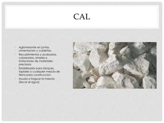 CAL 
• Aglomerante en juntas, 
cimentacion y cubiertas. 
• Recubrimientos y acabados, 
coloreados, simples o 
imitaciones de materiales 
preciosos 
• Estabilizador para bloques, 
tapiales o cualquier mezcla de 
tierra para construccion. 
• Ayuda a fraguar la mezcla 
(Secar el agua) 
 