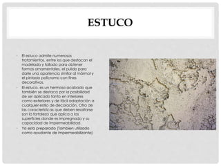 ESTUCO 
• El estuco admite numerosos 
tratamientos, entre los que destacan el 
modelado y tallado para obtener 
formas ornamentales, el pulido para 
darle una apariencia similar al mármol y 
el pintado polícromo con fines 
decorativos. 
• El estuco, es un hermoso acabado que 
también se destaca por la posibilidad 
de ser aplicado tanto en interiores 
como exteriores y de fácil adaptación a 
cualquier estilo de decoración. Otra de 
las características que deben resaltarse 
son la fortaleza que aplica a las 
superficies donde es impregnado y su 
capacidad de impermeabilidad. 
• Ya esta preparado (Tambien utilizado 
como ayudante de impermeabilizante) 
 