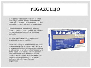 PEGAZULEJO 
• Es un adhesivo base cemento que se utiliza 
para pegar losetas, azulejos y cerámicos a 
diferentes superficies, generalmente concreto 
o prefabricados como aluminio o tablaroca. 
• Contiene además de cemento, resinas y 
aditivos que ayudan a conseguir una máxima 
adherencia sobre la superficie donde es 
aplicado. 
• Su presentación es en modalidad polvo, 
empacada en sacos de 20 kg. 
• Se mezcla con agua hasta obtener una pasta 
que se colocará en el sustrato para proceder 
al pegado del azulejo, se puede comprobar si 
la adherencia es la adecuada al colocar una 
de las piezas en la pasta y volverla a retirar 
para cerciorarse de que la pieza ha sido 
cubierta de pegazulejo en su totalidad. si se 
desea una mayor adherencia se puede 
aplicar un adhesivo especial para 
pegazulejos. 
