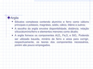 Argila
 Silicatos complexos contendo alumínio e ferro como cátions
principais e potássio, magnésio, sódio, cálcio, titânio e outros;
 A escolha da argila envolve disponibilidade, distância, relação
sílica/alumínio/ferro e elementos menores como álcalis;
 A argila fornece os componentes Al2
O3
, Fe2
O3
e SiO2
. Podendo
ser utilizado bauxita, minério de ferro e areia para corrigir,
respectivamente, os teores dos componentes necessários,
porém são pouco empregados.
 