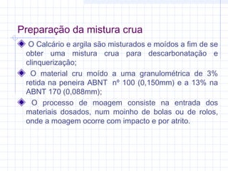 Preparação da mistura crua
O Calcário e argila são misturados e moídos a fim de se
obter uma mistura crua para descarbonatação e
clinquerização;
O material cru moído a uma granulométrica de 3%
retida na peneira ABNT  nº 100 (0,150mm) e a 13% na
ABNT 170 (0,088mm);
O processo de moagem consiste na entrada dos
materiais dosados, num moinho de bolas ou de rolos,
onde a moagem ocorre com impacto e por atrito.
 