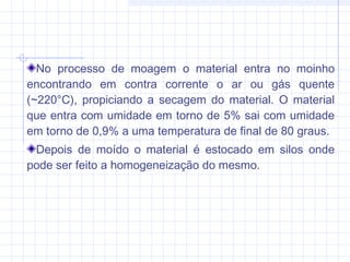 No processo de moagem o material entra no moinho
encontrando em contra corrente o ar ou gás quente
(~220°C), propiciando a secagem do material. O material
que entra com umidade em torno de 5% sai com umidade
em torno de 0,9% a uma temperatura de final de 80 graus.
Depois de moído o material é estocado em silos onde
pode ser feito a homogeneização do mesmo.
 