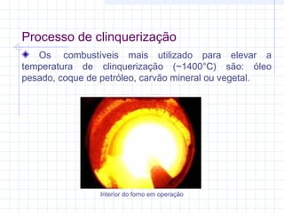 Processo de clinquerização
Os  combustíveis mais utilizado para elevar a
temperatura de clinquerização (~1400°C) são: óleo
pesado, coque de petróleo, carvão mineral ou vegetal.
Interior do forno em operação
 