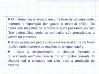 O material cru é lançado em uma torre de ciclones onde,
ocorrem a separação dos gases e material sólido. Os
gases são lançados na atmosfera após passarem por um
filtro eletrostático onde as partículas são precipitadas e
voltam ao processo.
Após passagem pelos ciclones o material entra no forno
rotativo onde ocorrem as reações de clinquerização.
Após a clinquerização, o clínquer formado é
bruscamente resfriado com ar frio em contra corrente. O
clínquer daí é estocado em silos para a produção do
cimento.
 