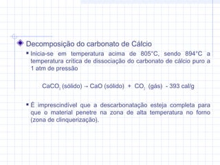 Decomposição do carbonato de Cálcio
 Inicia-se em temperatura acima de 805°C, sendo 894°C a
temperatura crítica de dissociação do carbonato de cálcio puro a
1 atm de pressão
CaCO3
(sólido) → CaO (sólido)  +  CO2
  (gás)  - 393 cal/g
 É imprescindível que a descarbonatação esteja completa para
que o material penetre na zona de alta temperatura no forno
(zona de clinquerização).
 