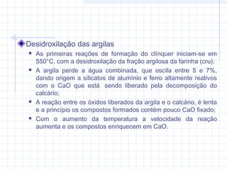 Desidroxilação das argilas
 As primeiras reações de formação do clínquer iniciam-se em
550°C, com a desidroxilação da fração argilosa da farinha (cru);
 A argila perde a água combinada, que oscila entre 5 e 7%,
dando origem a silicatos de alumínio e ferro altamente reativos
com o CaO que está  sendo liberado pela decomposição do
calcário;
 A reação entre os óxidos liberados da argila e o calcário, é lenta
e a princípio os compostos formados contém pouco CaO fixado;
 Com o aumento da temperatura a velocidade da reação
aumenta e os compostos enriquecem em CaO.
 