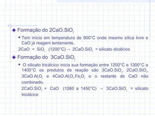 Formação do 2CaO.SiO2
 Tem início em temperatura de 900°C onde mesmo sílica livre e
CaO já reagem lentamente.
2CaO  +  SiO2
   (1200°C) →  2CaO.SiO2
  = silicato dicálcico
Formação do  3CaO.SiO2
  O silicato tricálcico inicia sua formação entre 1200°C e 1300°C a
1400°C os produtos de reação são 3CaO.SiO2
, 2CaO.SiO2
,
3CaO.Al2
O3
e 4CaO.Al2
O3
.Fe2
O3
e o restante de CaO não
combinado.
2CaO.SiO2
+  CaO (1260 a 1450°C)  →  3CaO.SiO2
  = silicato
tricálcico
 