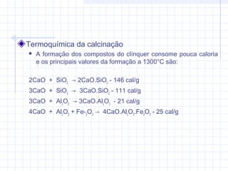 Termoquímica da calcinação
 A formação dos compostos do clínquer consome pouca caloria
e os principais valores da formação a 1300°C são:
2CaO  +  SiO2
  → 2CaO.SiO2
- 146 cal/g
3CaO  +  SiO2
  →  3CaO.SiO2
- 111 cal/g
3CaO  +  Al2
O3
  → 3CaO.Al2
O3
  - 21 cal/g
4CaO  +  Al2
O3
+ Fe­2
O3
→  4CaO.Al2
O3
.Fe2
O3
- 25 cal/g
 