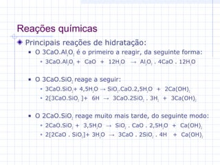 Reações químicas
Principais reações de hidratação:
 O 3CaO.Al2
O3
é o primeiro a reagir, da seguinte forma:
 3CaO.Al2
O3
+ CaO + 12H2
O → Al2
O3
. 4CaO . 12H2
O
 O 3CaO.SiO2
reage a seguir:
 3CaO.SiO2
+ 4,5H2
O → SiO2
.CaO.2,5H2
O + 2Ca(OH)2
 2[3CaO.SiO2
]+ 6H → 3CaO.2SiO2
. 3H2
+ 3Ca(OH)2
 O 2CaO.SiO2
reage muito mais tarde, do seguinte modo:
 2CaO.SiO2
+ 3,5H2
O → SiO2
. CaO . 2,5H2
O + Ca(OH)2
 2[2CaO . SiO2
]+ 3H2
O → 3CaO . 2SiO2
. 4H + Ca(OH)2
 