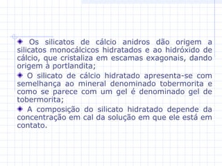 Os silicatos de cálcio anidros dão origem a
silicatos monocálcicos hidratados e ao hidróxido de
cálcio, que cristaliza em escamas exagonais, dando
origem à portlandita;
O silicato de cálcio hidratado apresenta-se com
semelhança ao mineral denominado tobermorita e
como se parece com um gel é denominado gel de
tobermorita;
A composição do silicato hidratado depende da
concentração em cal da solução em que ele está em
contato.
 