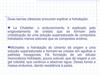 Duas teorias clássicas procuram explicar a hidratação:
Le Chatelier: o endurecimento é explicado pelo
engavetamento de cristais que se formam pela
cristalização de uma solução supersaturada de compostos
hidratados menos solúveis que os compostos anidros;
Michaelis: a hidratação do cimento dá origem a uma
solução supersaturada e formam-se cristais em agulhas e
palhetas hexagonais. Há formação de um silicato
monocálcico hidratado, pouco solúvel, que dá origem a um
gel coloidal, que continua a absorver água. Dessa forma a
massa endurece, dando resistência à pasta.
 