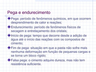 Pega e endurecimento
Pega: período de fenômenos químicos, em que ocorrem
desprendimento de calor e reações;
Endurecimento: período de fenômenos físicos de
secagem e entrelaçamento dos cristais;
Início de pega: tempo que decorre desde a adição de
água até o início das reações com os compostos de
cimento;
Fim de pega: situação em que a pasta não sofre mais
nenhuma deformação em função de pequenas cargas e
se torna um bloco rígido;
Falsa pega: o cimento adquire dureza, mas não tem
resistência suficiente.
 