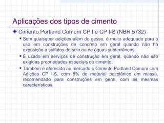 Aplicações dos tipos de cimento
Cimento Portland Comum CP I e CP I-S (NBR 5732)
 Sem quaisquer adições além do gesso, é muito adequado para o
uso em construções de concreto em geral quando não há
exposição a sulfatos do solo ou de águas subterrâneas;
 É usado em serviços de construção em geral, quando não são
exigidas propriedades especiais do cimento;
 Também é oferecido ao mercado o Cimento Portland Comum com
Adições CP I-S, com 5% de material pozolânico em massa,
recomendado para construções em geral, com as mesmas
características.
 