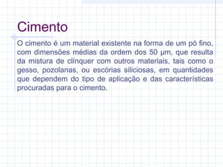 Cimento
O cimento é um material existente na forma de um pó fino,
com dimensões médias da ordem dos 50 µm, que resulta
da mistura de clínquer com outros materiais, tais como o
gesso, pozolanas, ou escórias siliciosas, em quantidades
que dependem do tipo de aplicação e das características
procuradas para o cimento.
 