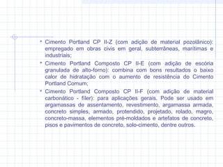  Cimento Portland CP II-Z (com adição de material pozolânico):
empregado em obras civis em geral, subterrâneas, marítimas e
industriais;
 Cimento Portland Composto CP II-E (com adição de escória
granulada de alto-forno): combina com bons resultados o baixo
calor de hidratação com o aumento de resistência do Cimento
Portland Comum;
 Cimento Portland Composto CP II-F (com adição de material
carbonático - fíler): para aplicações gerais. Pode ser usado em
argamassas de assentamento, revestimento, argamassa armada,
concreto simples, armado, protendido, projetado, rolado, magro,
concreto-massa, elementos pré-moldados e artefatos de concreto,
pisos e pavimentos de concreto, solo-cimento, dentre outros.
 