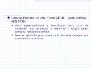 Cimento Portland de Alto Forno CP III – (com escória -
NBR 5735)
 Maior impermeabilidade e durabilidade, baixo calor de
hidratação, alta resistência à expansão - reação álcali-
agregado, resistente a sulfatos;
 Pode ter aplicação geral, mas é particularmente vantajoso em
obras de concreto-massa.
 