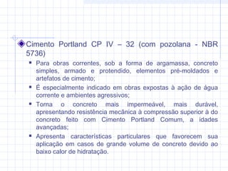 Cimento Portland CP IV – 32 (com pozolana - NBR
5736)
 Para obras correntes, sob a forma de argamassa, concreto
simples, armado e protendido, elementos pré-moldados e
artefatos de cimento;
 É especialmente indicado em obras expostas à ação de água
corrente e ambientes agressivos;
 Torna o concreto mais impermeável, mais durável,
apresentando resistência mecânica à compressão superior à do
concreto feito com Cimento Portland Comum, a idades
avançadas;
 Apresenta características particulares que favorecem sua
aplicação em casos de grande volume de concreto devido ao
baixo calor de hidratação.
 