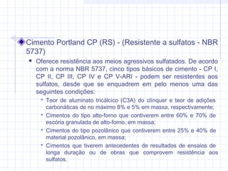 Cimento Portland CP (RS) - (Resistente a sulfatos - NBR
5737)
 Oferece resistência aos meios agressivos sulfatados. De acordo
com a norma NBR 5737, cinco tipos básicos de cimento - CP I,
CP II, CP III, CP IV e CP V-ARI - podem ser resistentes aos
sulfatos, desde que se enquadrem em pelo menos uma das
seguintes condições:
 Teor de aluminato tricálcico (C3A) do clínquer e teor de adições
carbonáticas de no máximo 8% e 5% em massa, respectivamente;
 Cimentos do tipo alto-forno que contiverem entre 60% e 70% de
escória granulada de alto-forno, em massa;
 Cimentos do tipo pozolânico que contiverem entre 25% e 40% de
material pozolânico, em massa;
 Cimentos que tiverem antecedentes de resultados de ensaios de
longa duração ou de obras que comprovem resistência aos
sulfatos.
 