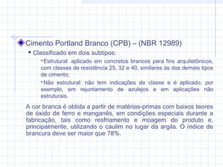 Cimento Portland Branco (CPB) – (NBR 12989)
 Classificado em dois subtipos:
Estrutural: aplicado em concretos brancos para fins arquitetônicos,
com classes de resistência 25, 32 e 40, similares às dos demais tipos
de cimento;
Não estrutural: não tem indicações de classe e é aplicado, por
exemplo, em rejuntamento de azulejos e em aplicações não
estruturais.
A cor branca é obtida a partir de matérias-primas com baixos teores
de óxido de ferro e manganês, em condições especiais durante a
fabricação, tais como resfriamento e moagem do produto e,
principalmente, utilizando o caulim no lugar da argila. O índice de
brancura deve ser maior que 78%.
 