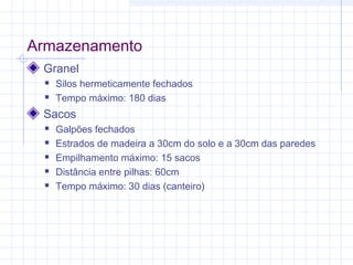Armazenamento
Granel
 Silos hermeticamente fechados
 Tempo máximo: 180 dias
Sacos
 Galpões fechados
 Estrados de madeira a 30cm do solo e a 30cm das paredes
 Empilhamento máximo: 15 sacos
 Distância entre pilhas: 60cm
 Tempo máximo: 30 dias (canteiro)
 