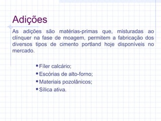 As adições são matérias-primas que, misturadas ao
clínquer na fase de moagem, permitem a fabricação dos
diversos tipos de cimento portland hoje disponíveis no
mercado.
 Fíler calcário;
 Escórias de alto-forno;
 Materiais pozolânicos;
 Sílica ativa.
Adições
 