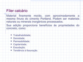 Fíler calcário
Material finamente moído, com aproximadamente a
mesma finura do cimento Portland. Podem ser materiais
naturais ou minerais inorgânicos processados.
Sua adição proporciona benefícios às propriedades do
concreto, como:
 Trabalhabilidade;
 Densidade;
 Permeabilidade;
 Capilaridade;
 Exsudação;
 Tendência à fissuração.
 