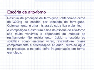 Escória de alto-forno
Resíduo da produção de ferro-gusa, obtendo-se cerca
de 300Kg de escória por tonelada de ferro-gusa.
Quimicamente, é uma mistura de cal, sílica e alumina.
A composição e estrutura física da escória de alto-forno
são muito variáveis e dependem do método de
resfriamento. No resfriamento rápido, a escória se
solidifica como material vítreo, evitando-se quase
completamente a cristalização. Quando utiliza-se água
no processo, o material sofre fragmentação em forma
granulada.
 