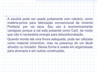 A escória pode ser usada juntamente com calcário, como
matéria-prima para fabricação convencional de cimento
Portland, por via seca. Seu uso é economicamente
vantajoso porque a cal está presente como CaO, de modo
que não é necessária energia para descarbonatação.
Quando moída até uma finura adequada, pode ser utilizada
como material cimentício, mas na presença de um álcali
ativador ou iniciador. Nessa forma é usada em argamassas
para alvenaria e em outras construções.
 